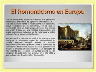 El Romanticismo en Europa Fue un movimiento espiritual y artístico que prevaleció en la cultura entre fines del siglo XVIII y finales del XIX.  Fue una reacción frente al racionalismo y al clasicismo, nueva valoración de la conciencia, en la que el sentimiento tiene un lugar preponderante: éste inspira una visión trágica de una realidad inalcanzable, una aguda percepción individual de la naturaleza y sobre todo una fuerte pasión por la libertad.  Muchos son los factores necesarios de investigar para configurar el verdadero origen del romanticismo en Europa: reacción europea contra la invasión napoleónica; conciencia patriótica ante la posibilidad de tal invasión: Italia contra Austria, etc. Más que tendencia literaria o artística, el Romanticismo es un concepto de vida distinto que se gestó en Europa dentro de los márgenes del siglo XVIII, más o menos en el año 1835, y que no tuvo más de veinte años de duración. 