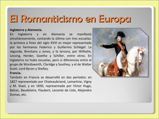 El Romanticismo en Europa Inglaterra y Alemania. En Inglaterra y en Alemania se manifestó simultáneamente, contando la última con tres escuelas: la primera a fines del siglo XVIII es mejor representada por los hermanos Federico y Guillermo Schlegel. La segunda, Brentano y Jones, y la tercera, por Wilhelm, Lessing, Herder, Goethe y Schiller, entre otros. En Inglaterra no hubo escuelas, pero sí diferencias entre el grupo de Wordsworth, Claridge y Southey, y el de Walter Scott, Lord Byron y Shelley. Francia. También en Francia se desarrolló en dos períodos: en 1827 representado por Chateaubriand, Lamartine, Vigny y M. Stael, y en 1830, representado por Víctor Hugo, Balzac, Baudelaire, Flaubert, Leconte de Lisle, Alejandro Dumas, etc. 