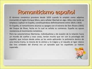 Romanticismo español El término romántico proviene desde 1659 cuando lo empleó como adjetivo (romantik) el inglés Enrique More, para señalar libertad en algo. Años más tarde se empieza a aplicar en España, constituyéndose definitivamente entre 1814 a 1818. En España, el romanticismo alcanza su apogeo con el estreno de Don Álvaro (1835) del Duque de Rivas, fecha en la cual se señala su comienzo. España no opuso resistencia al movimiento romántico. Pero las características libertarias, individualistas y de evasión de la relación hacia un mundo de sueños y esas cosas, tenían mucho que ver con la psicología del español, que incluso desde antes ya las venía aplicando: la polimetría dentro de una misma trama, la mezcla de lo cómico y lo trágico y el repudio al rigor clásico (las tres unidades del drama) era un episodio que los españoles ya habían superado. 