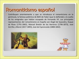 Romanticismo español Contribuyen enormemente a que se introduzca el romanticismo en la península, la famosa polémica de Böhl de Faber (que lo defiende) y la vuelta de los emigrados que habían escapado de Fernando VII .Los principales representantes del romanticismo en España son Ángel de Saavedra, Duque de Rivas (1791-1865), Manuel Bretón de los Herreros (1796-1873), José Zorrilla y Moral (1817-1893), José de Espronceda (1808-1842). 