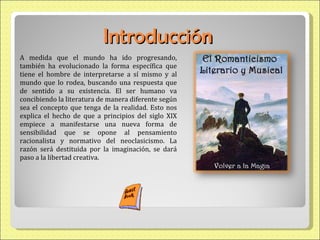 Introducció n A medida que el mundo ha ido progresando, también ha evolucionado la forma específica que tiene el hombre de interpretarse a sí mismo y al mundo que lo rodea, buscando una respuesta que de sentido a su existencia. El ser humano va concibiendo la literatura de manera diferente según sea el concepto que tenga de la realidad. Esto nos explica el hecho de que a principios del siglo XIX empiece a manifestarse una nueva forma de sensibilidad que se opone al pensamiento racionalista y normativo del neoclasicismo. La razón será destituida por la imaginación, se dará paso a la libertad creativa. 