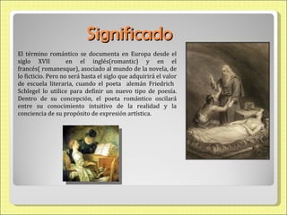 Significado El término romántico se documenta en Europa desde el siglo XVII  en el inglés(romantic) y en el francés( romanesque), asociado al mundo de la novela, de lo ficticio. Pero no será hasta el siglo que adquirirá el valor de escuela literaria, cuando el poeta  alemán Friedrich  Schlegel lo utilice para definir un nuevo tipo de poesía. Dentro de su concepción, el poeta romántico oscilará entre su conocimiento intuitivo de la realidad y la conciencia de su propósito de expresión artística. 