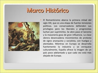 Marco Histórico El Romanticismo abarca la primera mitad del siglo XIX, que es una etapa de fuertes tensiones políticas. Los conservadores defienden sus privilegios pero los liberales y progresistas luchan por suprimirlos. Se abre paso el laicismo y la masonería goza de gran influencia. La clase obrera desencadena movimientos de protesta de signo anarquista y socialista, con huelgas y atentados. Mientras en Europa se desarrolla fuertemente la industria y se enriquece culturalmente, España ofrece la imagen de un país poco adelantado y que cada vez está más alejado de Europa. 