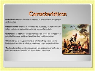 Características Individualismo:  que llevaba al artista a la expresión de sus propios sentimientos.  Irracionalismo:  Frente al racionalismo ilustrado, el Romanticismo valora todo lo no racional (emociones, sueños, fantasías).  Defensa de la libertad:  que se manifestó en todos los campos de la actividad humana: las ideas, la política, la creación artística...  Idealismo y , a la vez, pesimismo: el artista sufría porque tendía  hacia lo inalcanzable, lo infinito; en algunos casos hasta el suicidio. Nacionalismo:  Los románticos valoran los rasgos diferenciales de su país, recuperan su historia, sus costumbres y su cultura. 