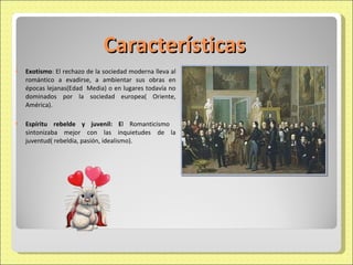 Características Exotismo : El rechazo de la sociedad moderna lleva al romántico a evadirse, a ambientar sus obras en épocas lejanas(Edad  Media) o en lugares todavía no dominados por la sociedad europea( Oriente, América). Espíritu rebelde y juvenil: E l Romanticismo  sintonizaba mejor con las inquietudes de la juventud( rebeldía, pasión, idealismo). 