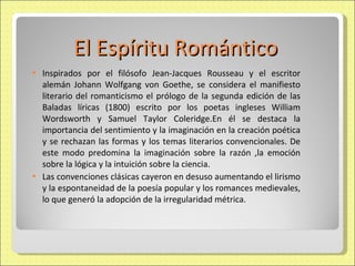 El Espíritu Romántico Inspirados por el filósofo Jean-Jacques Rousseau y el escritor alemán Johann Wolfgang von Goethe, se considera el manifiesto literario del romanticismo el prólogo de la segunda edición de las Baladas líricas (1800) escrito por los poetas ingleses William Wordsworth y Samuel Taylor Coleridge.En él se destaca la importancia del sentimiento y la imaginación en la creación poética y se rechazan las formas y los temas literarios convencionales. De este modo predomina la imaginación sobre la razón ,la emoción sobre la lógica y la intuición sobre la ciencia. Las convenciones clásicas cayeron en desuso aumentando el lirismo y la espontaneidad de la poesía popular y los romances medievales, lo que generó la adopción de la irregularidad métrica.  