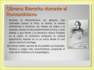 Géneros literarios durante el Romanticismo Durante el Romanticismo los géneros más cultivados fueron la lírica, el drama, la novela sentimental e histórica, los relatos de viajes y la leyenda, siendo el más predominante la lírica, y esto debido a que frente a la literatura clásica fundada en la razón, el romántico antepone su actitud egocéntrica, basada en su yo único desde el cual parte y hacia el cual llega. Del mismo modo, aprecia de los pueblos sus leyendas, folclore y rasgos más característicos; propende al culto de lo histórico y lo arqueológico. 