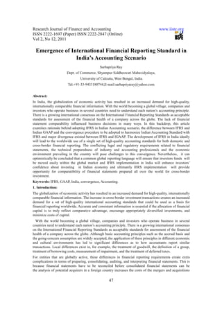 Research Journal of Finance and Accounting www.iiste.org
ISSN 2222-1697 (Paper) ISSN 2222-2847 (Online)
Vol 2, No 12, 2011
47
Emergence of International Financial Reporting Standard in
India’s Accounting Scenario
Sarbapriya Ray
Dept. of Commerce, Shyampur Siddheswari Mahavidyalaya,
University of Calcutta, West Bengal, India.
Tel:+91-33-9433180744,E-mail:sarbapriyaray@yahoo.com
Abstract:
In India, the globalization of economic activity has resulted in an increased demand for high-quality,
internationally comparable financial information. With the world becoming a global village, companies and
investors who operate business in several countries need to understand each nation’s accounting principle.
There is a growing international consensus on the International Financial Reporting Standards as acceptable
standards for assessment of the financial health of a company across the globe. The lack of financial
statement comparability influenced business decisions in many ways. In this backdrop, this article
examines rationale behind adopting IFRS in Indian Accounting scenario, the difference between IFRS and
Indian GAAP and the convergence procedure to be adopted to harmonize Indian Accounting Standard with
IFRS and major divergence existed between IFRS and IGAAP. The development of IFRS in India ideally
will lead to the worldwide use of a single set of high-quality accounting standards for both domestic and
cross-border financial reporting. The conflicting legal and regulatory requirements related to financial
statements, the technical preparedness of industry and accounting professionals and the economic
environment prevailing in the country will pose challenges to this convergence. Nevertheless, it can
optimistically be concluded that a common global reporting language will ensure that investors funds will
be moved easily within the global market and IFRS implementation in India will enhance investors’
confidence about investing in Indian economy and ultimately IFRS implementation will provide
opportunity for comparatibility of financial statements prepared all over the world for cross-border
investment.
Keywords: IFRS, GAAP, India, convergence, Accounting.
1. Introduction:
The globalization of economic activity has resulted in an increased demand for high-quality, internationally
comparable financial information. The increase in cross-border investment transactions creates an increased
demand for a set of high-quality international accounting standards that could be used as a basis for
financial reporting worldwide. Accurate and consistent information is essential if the allocation of financial
capital is to truly reflect comparative advantage, encourage appropriately diversified investments, and
minimize costs of capital.
With the world becoming a global village, companies and investors who operate business in several
countries need to understand each nation’s accounting principle. There is a growing international consensus
on the International Financial Reporting Standards as acceptable standards for assessment of the financial
health of a company across the globe. Although basic accounting principles such as the accrual basis and
the going-concern assumption are widely accepted, the application of these principles in different economic
and cultural environments has led to significant differences as to how accountants report similar
transactions. Local differences exist in, for example, the treatment of goodwill, the definition of a group,
treatment of borrowing costs, measurement of impairment, and the treatment of deferred taxes.
For entities that are globally active, these differences in financial reporting requirements create extra
complications in terms of preparing, consolidating, auditing, and interpreting financial statements. This is
because financial statements have to be reconciled before consolidated financial statements can be
the analysis of potential acquirers in a foreign country increases the costs of the mergers and acquisitions
 