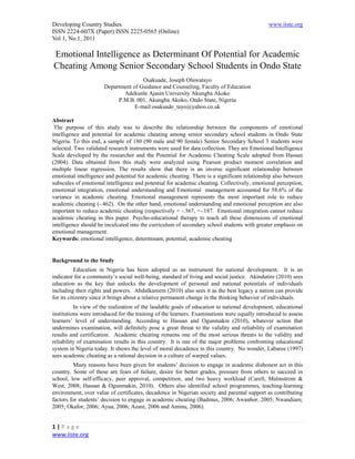 Developing Country Studies                                                                    www.iiste.org
ISSN 2224-607X (Paper) ISSN 2225-0565 (Online)
Vol 1, No.1, 2011

Emotional Intelligence as Determinant Of Potential for Academic
Cheating Among Senior Secondary School Students in Ondo State
                                     Osakuade, Joseph Oluwatayo
                      Department of Guidance and Counseling, Faculty of Education
                             Adekunle Ajasin University Akungba Akoko
                           P.M.B. 001, Akungba Akoko, Ondo State, Nigeria
                                  E-mail:osakuade_tayo@yahoo.co.uk

Abstract
 The purpose of this study was to describe the relationship between the components of emotional
intelligence and potential for academic cheating among senior secondary school students in Ondo State
Nigeria. To this end, a sample of 180 (90 male and 90 female) Senior Secondary School 3 students were
selected. Two validated research instruments were used for data collection. They are Emotional Intelligence
Scale developed by the researcher and the Potential for Academic Cheating Scale adopted from Hassan
(2004). Data obtained from this study were analyzed using Pearson product moment correlation and
multiple linear regression. The results show that there is an inverse significant relationship between
emotional intelligence and potential for academic cheating. There is a significant relationship also between
subscales of emotional intelligence and potential for academic cheating. Collectively, emotional perception,
emotional integration, emotional understanding and Emotional management accounted for 58.6% of the
variance in academic cheating. Emotional management represents the most important role to reduce
academic cheating (-.462). On the other hand, emotional understanding and emotional perception are also
important to reduce academic cheating (respectively = -.367, =-.187. Emotional integration cannot reduce
academic cheating in this paper. Psycho-educational therapy to teach all these dimensions of emotional
intelligence should be inculcated into the curriculum of secondary school students with greater emphasis on
emotional management.
Keywords: emotional intelligence, determinant, potential, academic cheating


Background to the Study
           Education in Nigeria has been adopted as an instrument for national development. It is an
indicator for a community’s social well-being, standard of living and social justice. Akindutire (2010) sees
education as the key that unlocks the development of personal and national potentials of individuals
including their rights and powers. Abdulkareem (2010) also sees it as the best legacy a nation can provide
for its citizenry since it brings about a relative permanent change in the thinking behavior of individuals.
          In view of the realization of the laudable goals of education to national development, educational
institutions were introduced for the training of the learners. Examinations were equally introduced to assess
learners’ level of understanding. According to Hassan and Ogunmakin (2010), whatever action that
undermines examination, will definitely pose a great threat to the validity and reliability of examination
results and certification. Academic cheating remains one of the most serious threats to the validity and
reliability of examination results in this country. It is one of the major problems confronting educational
system in Nigeria today. It shows the level of moral decadence in this country. No wonder, Labaree (1997)
sees academic cheating as a rational decision in a culture of warped values.
          Many reasons have been given for students’ decision to engage in academic dishonest act in this
country. Some of these are fears of failure, desire for better grades, pressure from others to succeed in
school, low self-efficacy, peer approval, competition, and two heavy workload (Carell, Malmstrom &
West, 2008; Hassan & Ogunmakin, 2010). Others also identified school programmes, teaching-learning
environment, over value of certificates, decadence in Nigerian society and parental support as contributing
factors for students’ decision to engage in academic cheating (Badmus, 2006; Awanbor, 2005; Nwandiam;
2005; Okafor, 2006; Ayua, 2006; Azare, 2006 and Aminu, 2006).


1|Page
www.iiste.org
 