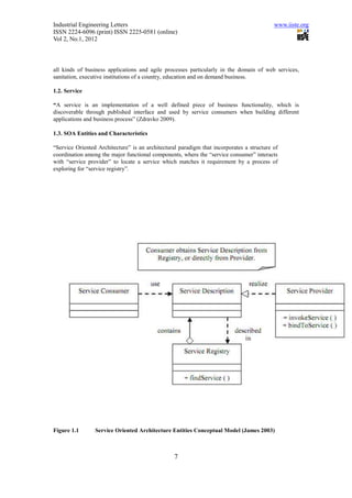 Industrial Engineering Letters                                                             www.iiste.org
ISSN 2224-6096 (print) ISSN 2225-0581 (online)
Vol 2, No.1, 2012



all kinds of business applications and agile processes particularly in the domain of web services,
sanitation, executive institutions of a country, education and on demand business.

1.2. Service

“A service is an implementation of a well defined piece of business functionality, which is
discoverable through published interface and used by service consumers when building different
applications and business process” (Zdravko 2009).

1.3. SOA Entities and Characteristics

“Service Oriented Architecture” is an architectural paradigm that incorporates a structure of
coordination among the major functional components, where the “service consumer” interacts
with “service provider” to locate a service which matches it requirement by a process of
exploring for “service registry”.




Figure 1.1       Service Oriented Architecture Entities Conceptual Model (James 2003)



                                                  7
 