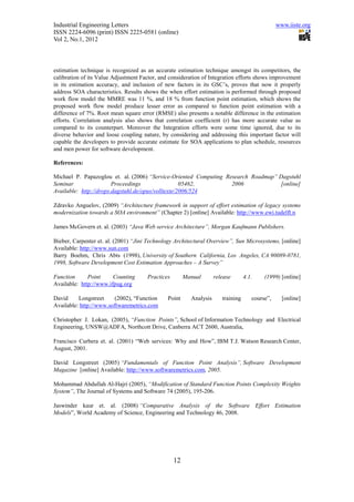 Industrial Engineering Letters                                                                  www.iiste.org
ISSN 2224-6096 (print) ISSN 2225-0581 (online)
Vol 2, No.1, 2012



estimation technique is recognized as an accurate estimation technique amongst its competitors, the
calibration of its Value Adjustment Factor, and consideration of Integration efforts shows improvement
in its estimation accuracy, and inclusion of new factors in its GSC’s, proves that now it properly
address SOA characteristics. Results shows the when effort estimation is performed through proposed
work flow model the MMRE was 11 %, and 18 % from function point estimation, which shows the
proposed work flow model produce lesser error as compared to function point estimation with a
difference of 7%. Root mean square error (RMSE) also presents a notable difference in the estimation
efforts. Correlation analysis also shows that correlation coefficient (r) has more accurate value as
compared to its counterpart. Moreover the Integration efforts were some time ignored, due to its
diverse behavior and loose coupling nature, by considering and addressing this important factor will
capable the developers to provide accurate estimate for SOA applications to plan schedule, resources
and men power for software development.

References:

Michael P. Papazoglou et. al. (2006) “Service-Oriented Computing Research Roadmap” Dagstuhl
Seminar                 Proceedings                 05462,         2006             [online]
Available: http://drops.dagstuhl.de/opus/volltexte/2006/524

Zdravko Anguelov, (2009) “Architecture framework in support of effort estimation of legacy systems
modernization towards a SOA environment” (Chapter 2) [online] Available: http://www.ewi.tudelft.n

James McGovern et. al. (2003) “Java Web service Architecture”, Morgan Kaufmann Publishers.

Bieber, Carpenter et. al. (2001) “Jini Technology Architectural Overview”, Sun Microsystems, [online]
Available: http://www.sun.com
Barry Boehm, Chris Abts (1998), University of Southern California, Los Angeles, CA 90089-0781,
1998, Software Development Cost Estimation Approaches – A Survey”

Function      Point     Counting      Practices        Manual       release       4.1.    (1999) [online]
Available: http://www.ifpug.org

David     Longstreet     (2002), “Function     Point     Analysis      training      course”,     [online]
Available: http://www.softwaremetrics.com

Christopher J. Lokan, (2005), “Function Points”, School of Information Technology and Electrical
Engineering, UNSW@ADFA, Northcott Drive, Canberra ACT 2600, Australia,

Francisco Curbera et. al. (2001) “Web services: Why and How”, IBM T.J. Watson Research Center,
August, 2001.

David Longstreet (2005) “Fundamentals of Function Point Analysis”, Software Development
Magazine [online] Available: http://www.softwaremetrics.com, 2005.

Mohammad Abdullah Al-Hajri (2005), “Modification of Standard Function Points Complexity Weights
System”, The Journal of Systems and Software 74 (2005), 195-206.

Jaswinder kaur et. al. (2008) “Comparative Analysis of the Software Effort Estimation
Models”, World Academy of Science, Engineering and Technology 46, 2008.




                                                  12
 