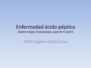 Enfermedad ácido péptica
(Epidemiología, fisiopatología, papel de H. pylori)


     R2CG Eugenio García Cano
 