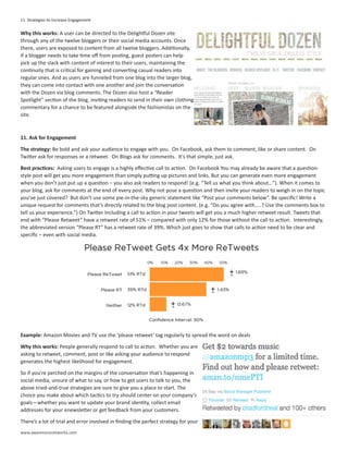 11 Strategies to Increase Engagement

Why this works: A user can be directed to the Delightful Dozen site
through any of the twelve bloggers or their social media accounts. Once
there, users are exposed to content from all twelve bloggers. Additionally,
if a blogger needs to take time off from posting, guest posters can help
pick up the slack with content of interest to their users, maintaining the
continuity that is critical for gaining and converting casual readers into
regular ones. And as users are funneled from one blog into the larger blog,
they can come into contact with one another and join the conversation
with the Dozen via blog comments. The Dozen also host a “Reader
Spotlight” section of the blog, inviting readers to send in their own clothing
commentary for a chance to be featured alongside the fashionistas on the
site.



11. Ask for Engagement

The strategy: Be bold and ask your audience to engage with you. On Facebook, ask them to comment, like or share content. On
Twitter ask for responses or a retweet. On Blogs ask for comments. It’s that simple, just ask.

Best practices: Asking users to engage is a highly effective call to action. On Facebook You may already be aware that a question-
style post will get you more engagement than simply putting up pictures and links. But you can generate even more engagement
when you don’t just put up a question – you also ask readers to respond! (e.g. “Tell us what you think about…”). When it comes to
your blog, ask for comments at the end of every post. Why not pose a question and then invite your readers to weigh in on the topic
you’ve just covered? But don’t use some pie-in-the-sky generic statement like “Post your comments below”. Be specific! Write a
unique request for comments that’s directly related to the blog post content. (e.g. “Do you agree with…..? Use the comments box to
tell us your experience.”) On Twitter Including a call to action in your tweets will get you a much higher retweet result. Tweets that
end with “Please Retweet” have a retweet rate of 51% – compared with only 12% for those without the call to action. Interestingly,
the abbreviated version “Please RT” has a retweet rate of 39%. Which just goes to show that calls to action need to be clear and
specific – even with social media.




Example: Amazon Movies and TV use the ‘please retweet’ tag regularly to spread the word on deals

Why this works: People generally respond to call to action. Whether you are
asking to retweet, comment, post or like asking your audience to respond
generates the highest likelihood for engagement.

So if you’re perched on the margins of the conversation that’s happening in
social media, unsure of what to say, or how to get users to talk to you, the
above tried-and-true strategies are sure to give you a place to start. The
choice you make about which tactics to try should center on your company’s
goals—whether you want to update your brand identity, collect email
addresses for your enewsletter or get feedback from your customers.

There’s a lot of trial and error involved in finding the perfect strategy for your
www.awarenessnetworks.com
 