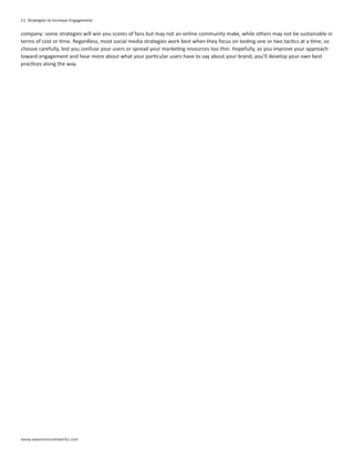 11 Strategies to Increase Engagement

company: some strategies will win you scores of fans but may not an online community make, while others may not be sustainable in
terms of cost or time. Regardless, most social media strategies work best when they focus on testing one or two tactics at a time, so
choose carefully, lest you confuse your users or spread your marketing resources too thin. Hopefully, as you improve your approach
toward engagement and hear more about what your particular users have to say about your brand, you’ll develop your own best
practices along the way.




www.awarenessnetworks.com
 