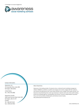 11 Strategies to Increase Engagement




Contact Information

Awareness, Inc.                        About Awareness
25 Corporate Drive, Suite 390
Burlington, MA 02451                   Awareness is the leading provider of enterprise-class, on-demand social marketing management
                                       software (SMMS) for marketers to publish and manage social content, engage with their audience
United States                          and measure the effectiveness their social media activities across multiple social media channels. The
Tel: 1 781-270-2400                    Awareness Social Marketing Hub is built upon Awareness’ expertise with some of the world’s leading
                                       brands and marketing agencies including MLB, Sony Pictures, Comcast, Likeable Media, Associated
Awareness Canada                       Press, Cox Communications, Mindjumpers and American Cancer Society.
5050 South Service Road, Suite 100     http://www.awarenessnetworks.com
Burlington, ON L7L 5Y7
Canada
Tel: 1 866 487 5623
Fax: 1 905 632 4922                                                                                                    ©2011 AWARENESS, INC.
 