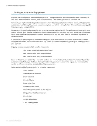 11 Strategies to Increase Engagement




          11 Strategies to Increase Engagement

          Have you ever found yourself at a crowded party, stuck in a boring conversation with someone who seems content to talk
          only about themselves? Their interests, their accomplishments … after a while, you begin to tune them out.

          Conversely, you might notice that a good conversation is more like an easy volley between tennis players, with appropriate
          questions and useful, thoughtful, honest answers moving back and forth in a timely fashion. When both sides are engaged in
          this way, everyone has a good time.

          Companies in the social media space who seek to form an ongoing relationship with their audience must observe the same
          rules of politesse when planning and executing a social media strategy. The goal is not just to tell people how great you are,
          but to underscore how important they—and their feedback--are to you, and to ask them for information you can use to
          serve them better.

          It is important to keep your goals in mind when crafting your social media plan. Do you want to increase sales? Create a
          stronger brand identity and awareness? Get more sign-ups for your e-newsletter? Having specific goals will help you focus
          your approach.

          Engaging users can provide multiple benefits. For example:

                               • You can get people talking about your brand.

                               • You can learn more about your customers.

                               • You can learn more about your competitors.

          Based on the above, you can develop—and solicit feedback on—new marketing strategies to communicate with potential
          customers more effectively in the future. To reap these benefits, you must be prepared to engage your audience with a
          number of different entertaining tactics that benefit your customers.

          Below, we outline 11 effective strategies for increasing engagement:

                               1. Ask Questions

                               2. Offer A Deal Or Promotion

                               3. Hold A Contest

                               4. Create A Game

                               5. Host A Live Chat

                               6. Use Photos and Videos

                               7. Have An Opinion (Even If It’s Not Popular)

                               8. Engage Your Most Passionate Fans

                               9. Create Stars

                               10. Host A Guest Post

                               11. Ask For Engagement




www.awarenessnetworks.com
 