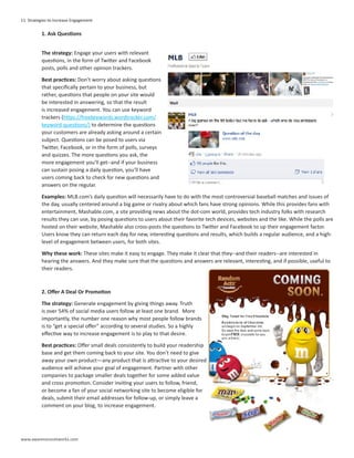 11 Strategies to Increase Engagement

          1. Ask Questions


          The strategy: Engage your users with relevant
          questions, in the form of Twitter and Facebook
          posts, polls and other opinion trackers.

          Best practices: Don’t worry about asking questions
          that specifically pertain to your business, but
          rather, questions that people on your site would
          be interested in answering, so that the result
          is increased engagement. You can use keyword
          trackers (https://freekeywords.wordtracker.com/
          keyword-questions/) to determine the questions
          your customers are already asking around a certain
          subject. Questions can be posed to users via
          Twitter, Facebook, or in the form of polls, surveys
          and quizzes. The more questions you ask, the
          more engagement you’ll get--and if your business
          can sustain posing a daily question, you’ll have
          users coming back to check for new questions and
          answers on the regular.

          Examples: MLB.com’s daily question will necessarily have to do with the most controversial baseball matches and issues of
          the day, usually centered around a big game or rivalry about which fans have strong opinions. While this provides fans with
          entertainment, Mashable.com, a site providing news about the dot-com world, provides tech industry folks with research
          results they can use, by posing questions to users about their favorite tech devices, websites and the like. While the polls are
          hosted on their website, Mashable also cross-posts the questions to Twitter and Facebook to up their engagement factor.
          Users know they can return each day for new, interesting questions and results, which builds a regular audience, and a high-
          level of engagement between users, for both sites.

          Why these work: These sites make it easy to engage. They make it clear that they--and their readers--are interested in
          hearing the answers. And they make sure that the questions and answers are relevant, interesting, and if possible, useful to
          their readers.



          2. Offer A Deal Or Promotion

          The strategy: Generate engagement by giving things away. Truth
          is over 54% of social media users follow at least one brand. More
          importantly, the number one reason why most people follow brands
          is to “get a special offer” according to several studies. So a highly
          effective way to increase engagement is to play to that desire.

          Best practices: Offer small deals consistently to build your readership
          base and get them coming back to your site. You don’t need to give
          away your own product—any product that is attractive to your desired
          audience will achieve your goal of engagement. Partner with other
          companies to package smaller deals together for some added value
          and cross promotion. Consider inviting your users to follow, friend,
          or become a fan of your social networking site to become eligible for
          deals, submit their email addresses for follow-up, or simply leave a
          comment on your blog, to increase engagement.




www.awarenessnetworks.com
 