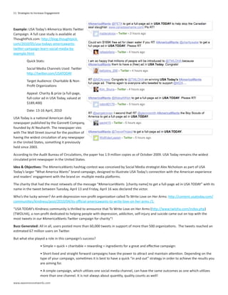 11 Strategies to Increase Engagement




Example: USA Today’s #America Wants Twitter
Campaign. A full case study is available at
ThoughtPick.com: http://blog.thoughtpick.
com/2010/05/usa-todays-americawants-
twitter-campaign-learn-social-media-by-
example.html

          Quick Stats:

          Social Media Channels Used: Twitter
          http://twitter.com/USATODAY

          Target Audience: Charitable & Non-
          Profit Organizations

          Appeal: Charity & prize (a full-page,
          full-color ad in USA Today, valued at
          $189,400)

          Date: 13-16 April, 2010

USA Today is a national American daily
newspaper published by the Gannett Company,
founded by Al Neuharth. The newspaper vies
with The Wall Street Journal for the position of
having the widest circulation of any newspaper
in the United States, something it previously
held since 2003.

According to the Audit Bureau of Circulations, the paper has 1.9 million copies as of October 2009. USA Today remains the widest
circulated print newspaper in the United States.

Idea & Objectives: The #AmericaWants hashtag contest was conceived by Social Media strategist Alex Nicholson as part of USA
Today’s larger “What America Wants” brand campaign, designed to illustrate USA Today’s connection with the American experience
and readers’ engagement with the brand on multiple media platforms.

The charity that had the most retweets of the message “#AmericanWants [charity name] to get a full-page ad in USA TODAY” with its
name in the tweet between Tuesday, April 13 and Friday, April 16 was declared the victor.

Who’s the lucky winner? An anti-depression non-profit organization called To Write Love on Her Arms: http://content.usatoday.com/
communities/kindness/post/2010/04/its-official-americawants-to-write-love-on-her-arms-/1.

“USA TODAY’s Kindness community is thrilled to announce that To Write Love on Her Arms (http://www.twloha.com/index.php)
(TWOLHA), a non-profit dedicated to helping people with depression, addiction, self-injury and suicide came out on top with the
most tweets in our #AmericaWants Twitter campaign for charity“!

Buzz Generated: All in all, users posted more than 60,000 tweets in support of more than 500 organizations. The tweets reached an
estimated 67 million users on Twitter.

But what else played a role in this campaign’s success?

                    • Simple + quick + charitable + rewarding = ingredients for a great and effective campaign:

                    • Short-lived and straight forward campaigns have the power to attract and maintain attention. Depending on the
                    type of your campaign, sometimes it is best to have a quick “in and out” strategy in order to achieve the results you
                    are aiming for.

                    • A simple campaign, which utilizes one social media channel, can have the same outcomes as one which utilizes
                    more than one channel. It is not always about quantity, quality counts as well!
www.awarenessnetworks.com
 