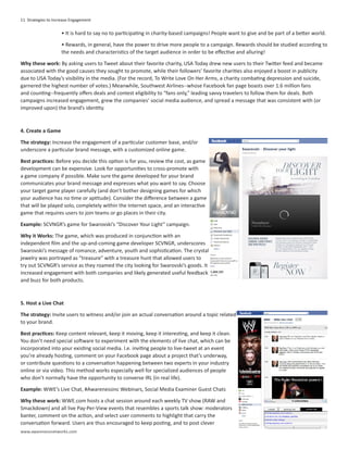 11 Strategies to Increase Engagement

                    • It is hard to say no to participating in charity-based campaigns! People want to give and be part of a better world.

                    • Rewards, in general, have the power to drive more people to a campaign. Rewards should be studied according to
                    the needs and characteristics of the target audience in order to be effective and alluring!

Why these work: By asking users to Tweet about their favorite charity, USA Today drew new users to their Twitter feed and became
associated with the good causes they sought to promote, while their followers’ favorite charities also enjoyed a boost in publicity
due to USA Today’s visibility in the media. (For the record, To Write Love On Her Arms, a charity combating depression and suicide,
garnered the highest number of votes.) Meanwhile, Southwest Airlines--whose Facebook fan page boasts over 1.6 million fans
and counting--frequently offers deals and contest eligibility to “fans only,” leading savvy travelers to follow them for deals. Both
campaigns increased engagement, grew the companies’ social media audience, and spread a message that was consistent with (or
improved upon) the brand’s identity.



4. Create a Game

The strategy: Increase the engagement of a particular customer base, and/or
underscore a particular brand message, with a customized online game.

Best practices: Before you decide this option is for you, review the cost, as game
development can be expensive. Look for opportunities to cross-promote with
a game company if possible. Make sure the game developed for your brand
communicates your brand message and expresses what you want to say. Choose
your target game player carefully (and don’t bother designing games for which
your audience has no time or aptitude). Consider the difference between a game
that will be played solo, completely within the Internet space, and an interactive
game that requires users to join teams or go places in their city.

Example: SCVNGR’s game for Swarovski’s “Discover Your Light” campaign.

Why it Works: The game, which was produced in conjunction with an
independent film and the up-and-coming game developer SCVNGR, underscores
Swarovski’s message of romance, adventure, youth and sophistication. The crystal
jewelry was portrayed as “treasure” with a treasure hunt that allowed users to
try out SCVNGR’s service as they roamed the city looking for Swarovski’s goods. It
increased engagement with both companies and likely generated useful feedback
and buzz for both products.



5. Host a Live Chat

The strategy: Invite users to witness and/or join an actual conversation around a topic related
to your brand.

Best practices: Keep content relevant, keep it moving, keep it interesting, and keep it clean.
You don’t need special software to experiment with the elements of live chat, which can be
incorporated into your existing social media. I.e. inviting people to live-tweet at an event
you’re already hosting, comment on your Facebook page about a project that’s underway,
or contribute questions to a conversation happening between two experts in your industry
online or via video. This method works especially well for specialized audiences of people
who don’t normally have the opportunity to converse IRL (in real life).

Example: WWE’s Live Chat, #Awarenessinc Webinars, Social Media Examiner Guest Chats

Why these work: WWE.com hosts a chat session around each weekly TV show (RAW and
Smackdown) and all live Pay-Per-View events that resembles a sports talk show: moderators
banter, comment on the action, and select user comments to highlight that carry the
conversation forward. Users are thus encouraged to keep posting, and to post clever
www.awarenessnetworks.com
 