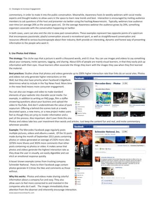 11 Strategies to Increase Engagement

commentary, in order to make it into the public conversation. Meanwhile, Awareness hosts bi-weekly webinars with social media
experts and thought leaders to allow users in the space to learn new trends and best. Interaction is encouraged by inviting audience
members to ask questions of the host and presenter via twitter using the hashtag #awarnessinc. Typically, webinars lose audience
over time (on average 20% as the session goes on). On the average Awareness webinar the audience grows by 20%, something
organizers associate with the conversation happening on twitter.

In both cases, users can also visit the site to view past conversations. These examples represent two opposite points of a spectrum
that encompasses passionate, playful conversation around a recreational sport, as well as straightforward conversation and
resources offered to serious businesspeople about their industry. Both provide an interesting, dynamic and honest way of presenting
information to the people who want it.



6. Use Photos And Videos

The strategy: The cliche says that a picture is worth a thousand words, and it’s true. You can use images and videos to say something
about your company, invite opinions, tagging, and sharing. About 65% of people are mainly visual learners, in that they easily pick up
information with their eyes. Visual learners often associate the things they learn with the images they saw when they first learned
the material.

Best practices: Studies show that photos and videos generate up to 200% higher interaction rate than links do on social sites. Photos
and videos not only generate higher interactions on the
Wall, but they also have priority when Facebook’s EdgeRank
determines what to include in the Top News Feed. More time
in the news feed means more consumer engagement.

You can also use images and video to make standard
elements of your website into sharable social media For
example, in addition to writing an FAQ page, film a staffer
answering questions about your business and upload the
video to YouTube. And don’t underestimate the value of pure
voyeurism. Offering a behind-the-scenes look at a newly
decorated space, a new menu, or a new project makes users
feel as though they are privy to insider information and a
part of the process. Also important: don’t over think this one.
Photos and videos take less user investment than words and articles. Just keep the content fun and real, and invite commentary
whenever possible.

Example: The Mercedes Facebook page regularly posts
multiple pictures, videos and albums a week. Of the 31 posts
made during the month of September 2011 posts containing
photos or videos generated an average of 232% more Likes
1076% more Shares and 303% more comments than other
posts containing no photos or video. It makes sense that
photos and videos generate the highest interaction rate as
they draw the user in visually, are easily digestible and can
elicit an emotional response quickly.

A lesser known example comes from trucking company
Schneider National. Posts to their Facebook page contain
photos generate 4-5 times the likes and comments as those
without.

Why this works: Photos and videos make sharing colorful
information about a company fun and easy. They also
allow users to feel more connected to and invested in the
companies who do it well. The images immediately draw
attention from the observer and inherently encourage interaction.
www.awarenessnetworks.com
 