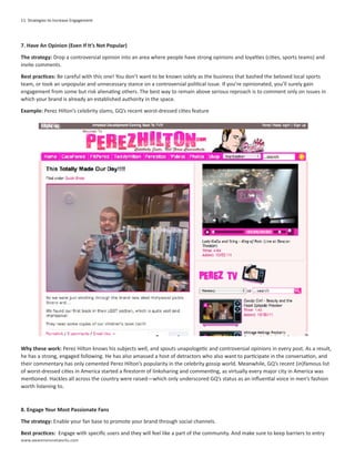 11 Strategies to Increase Engagement




7. Have An Opinion (Even If It’s Not Popular)

The strategy: Drop a controversial opinion into an area where people have strong opinions and loyalties (cities, sports teams) and
invite comments.

Best practices: Be careful with this one! You don’t want to be known solely as the business that bashed the beloved local sports
team, or took an unpopular and unnecessary stance on a controversial political issue. If you’re opinionated, you’ll surely gain
engagement from some but risk alienating others. The best way to remain above serious reproach is to comment only on issues in
which your brand is already an established authority in the space.

Example: Perez Hilton’s celebrity slams, GQ’s recent worst-dressed cities feature




Why these work: Perez Hilton knows his subjects well, and spouts unapologetic and controversial opinions in every post. As a result,
he has a strong, engaged following. He has also amassed a host of detractors who also want to participate in the conversation, and
their commentary has only cemented Perez Hilton’s popularity in the celebrity gossip world. Meanwhile, GQ’s recent (in)famous list
of worst-dressed cities in America started a firestorm of linksharing and commenting, as virtually every major city in America was
mentioned. Hackles all across the country were raised—which only underscored GQ’s status as an influential voice in men’s fashion
worth listening to.



8. Engage Your Most Passionate Fans

The strategy: Enable your fan base to promote your brand through social channels.

Best practices: Engage with specific users and they will feel like a part of the community. And make sure to keep barriers to entry
www.awarenessnetworks.com
 