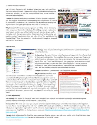 11 Strategies to Increase Engagement

low—the more the merrier with fan pages, but you lose users with each hoop
they need to jump through. For example, instead of making users set up entire
profiles just to interact on your site, require minimal input, such as entering a
username or email address.

Example: Major League Baseball launched the MLBlogs program a few years
ago. The program allows fans to create free blogs focused generally on baseball
or around their favorite team. MLB partnered with WordPress to develop and
implement the concept that now boasts thousands of contributors.

Why these work: These spaces encourage users to indulge in their obsessions,
in the company of like-minded individuals. The MLBlogs example enables fans
to participate as citizen journalists. Another example is online sample retailer
Rue La La, which champions compulsive shopping on their Tumblr, posting text
graphics reading, “Impulse control can take a day off,” or “You say ‘addiction’ like
it’s a bad thing.” These sites assure their members that it is okay to be obsessed,
and that they’re not alone.



9. Create Stars

                                               The strategy: Allow real people to emerge as authorities on a subject related to your
                                               company’s business.

                                               Best practices: Champion the most vocal of your users. Engage with them often and ask
                                               for their opinions to position them as a liason between your company and the general
                                               public. Users trust fellow users more than a representative that is on your company’s
                                               payroll. Once your “stars” have built up their own reputations within your constructed
                                               online community, you can even give them more official roles—such as comment
                                               moderator or guest poster. Internet stardom is a popular goal among social media
                                               users, and your online community could help people get there.

                                               Example: Social Media Examiner’s Top Fans, Yelp’s Elite Members

                                               Why these work: The most vocal
and enthusiastic users of these sites have become well known and trusted
personalities that help to strengthen the brand and encourage more users to
participate. Social Media Examiner ranks contributors using Booshaka to identify
the most passionate people on their Facebook page and rank them. Yelp’s Elite
members are often treated to exclusive events—they are the company’s inner
circle and many users aspire to be among their ranks. Both scenarios reward
users for their continued engagement, and create communities with established
personalities in which users are more likely to engage with each other, not just the
brand.

10. Host A Guest Post

The strategy: Find experts or colleagues in the space willing to cross-promote your interests provide you with interesting new
content, and lend credibility to your brand with a guest posting.

Best practices: This works two ways—you can post content on a partner’s site, or you can enlist a relevant personality to post on
your site. Newer brands might partner with more established brands to gain credibility, or older brands might want to partner with
individuals or organizations to prove their brand’s relevance. It’s also a great way for bloggers to gain more exposure. Opportunities
are everywhere! (Helpful link on finding places to guest post: http://socialmediatoday.com/kwameboame/178154/10-places-find-
blogs-guest-post)

Example: Style collaborative The Delightful Dozen is a group of twelve bloggers who take turns posting to the Delightful Dozen page
(http://www.delightfuldozen.com/), as well as guest posting on each other’s blogs.
www.awarenessnetworks.com
 