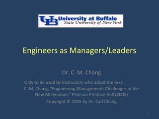 Engineers as Managers/Leaders

                  Dr. C. M. Chang
Only to be used by instructors who adopt the text:
C. M. Chang, “Engineering Management: Challenges in the
      New Millennium,” Pearson Prentice Hall (2005)
           Copyright © 2005 by Dr. Carl Chang

                                                          1
 
