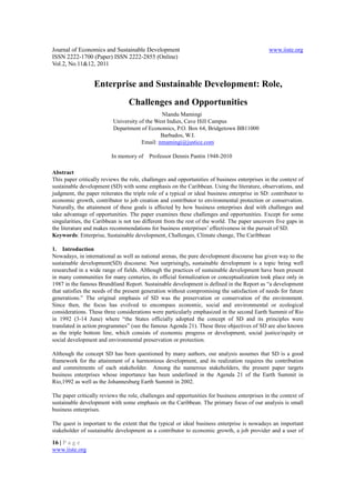 Journal of Economics and Sustainable Development                                              www.iiste.org
ISSN 2222-1700 (Paper) ISSN 2222-2855 (Online)
Vol.2, No.11&12, 2011


                  Enterprise and Sustainable Development: Role,
                                 Challenges and Opportunities
                                              Nlandu Mamingi
                          University of the West Indies, Cave Hill Campus
                          Department of Economics, P.O. Box 64, Bridgetown BB11000
                                              Barbados, W.I.
                                      Email: nmamingi@justice.com

                         In memory of     Professor Dennis Pantin 1948-2010

Abstract
This paper critically reviews the role, challenges and opportunities of business enterprises in the context of
sustainable development (SD) with some emphasis on the Caribbean. Using the literature, observations, and
judgment, the paper reiterates the triple role of a typical or ideal business enterprise in SD: contributor to
economic growth, contributor to job creation and contributor to environmental protection or conservation.
Naturally, the attainment of these goals is affected by how business enterprises deal with challenges and
take advantage of opportunities. The paper examines these challenges and opportunities. Except for some
singularities, the Caribbean is not too different from the rest of the world. The paper uncovers five gaps in
the literature and makes recommendations for business enterprises’ effectiveness in the pursuit of SD.
Keywords: Enterprise, Sustainable development, Challenges, Climate change, The Caribbean

1. Introduction
Nowadays, in international as well as national arenas, the pure development discourse has given way to the
sustainable development(SD) discourse. Not surprisingly, sustainable development is a topic being well
researched in a wide range of fields. Although the practices of sustainable development have been present
in many communities for many centuries, its official formalization or conceptualization took place only in
1987 in the famous Brundtland Report. Sustainable development is defined in the Report as “a development
that satisfies the needs of the present generation without compromising the satisfaction of needs for future
generations.” The original emphasis of SD was the preservation or conservation of the environment.
Since then, the focus has evolved to encompass economic, social and environmental or ecological
considerations. These three considerations were particularly emphasized in the second Earth Summit of Rio
in 1992 (3-14 June) where “the States officially adopted the concept of SD and its principles were
translated in action programmes” (see the famous Agenda 21). These three objectives of SD are also known
as the triple bottom line, which consists of economic progress or development, social justice/equity or
social development and environmental preservation or protection.

Although the concept SD has been questioned by many authors, our analysis assumes that SD is a good
framework for the attainment of a harmonious development, and its realization requires the contribution
and commitments of each stakeholder. Among the numerous stakeholders, the present paper targets
business enterprises whose importance has been underlined in the Agenda 21 of the Earth Summit in
Rio,1992 as well as the Johannesburg Earth Summit in 2002.

The paper critically reviews the role, challenges and opportunities for business enterprises in the context of
sustainable development with some emphasis on the Caribbean. The primary focus of our analysis is small
business enterprises.

The quest is important to the extent that the typical or ideal business enterprise is nowadays an important
stakeholder of sustainable development as a contributor to economic growth, a job provider and a user of

16 | P a g e
www.iiste.org
 