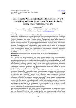 Civil and Environmental Research                                                               www.iiste.org
ISSN 2222-1719 (Paper) ISSN 2222-2863 (Online)
Vol 2, No.2, 2012



  Environmental Awareness in Relation to Awareness towards
    Social Duty and Some Demographic Factors affecting it
              among Higher Secondary Students
                                              Prashant Astalin*
         Department of Education, DDE, Madurai Kamaraj University, Madurai-625021, India.
                           *E-mail of the corresponding author: astalin.p@gmail.com
Abstract
In this study investigator has tried to establish the relation between environmental awareness and awareness
towards social duty among higher secondary students and some demographic factors affecting it. Total 608
students were selected from two different boards by using cluster random sampling technique. For
collecting data the two tools namely Paryavaran Jagrukta Prashnavali and Samajik Kartavya Jagrukata
Prashnavali constructed by investigator was used. Mean, SD, Karl Pearson’s product moment correlation,
multiple correlations, regression and multiple regressions had been used for analysis of data. Main findings
of this study are that there is a positive (r = 0.594) relationship between environmental awareness and
awareness towards social duty of higher secondary school students. About 35.28% of the environmental
awareness scores of the students may be accounted by the awareness towards social duty scores of the
higher secondary students. About of 38.07% of environmental awareness scores students may be explained
by sex, caste, religion, locale, parent’s occupation, type of family and awareness towards social duty scores
of students.
Keywords: Environmental Awareness, Awareness towards Social Duty, Demographic Factors.
1. Introduction
It is a universal truth that the life depends upon natural resources and every living agent is completely
interdependent on each other. In the 21st century the living style of most of people followed by
anthropocentric view, materialistic, extraordinary consumerism and utilitarian approach towards life, which
highlights the individual human and often endorses individual achievement in terms of pleasure,
satisfaction and accumulation of physical wealth. This has lead to extreme exploitation and unintelligent
use of the natural resources for the production of essential goods which has resulted in great loss of natural
resources and accumulation of wastes on earth. We are using nature resources as means to our physical
prosperity but going far away from nature day by day.
In modern civilization people’s nature is selfish and their behavior with others and activities towards
environment is a not proper way because of lack of awareness towards their social duty. According to me
the awareness towards social duty refers as a sense of belongingness towards fulfillment of duties expected
to be performed being a member of a particular society. These duties may be towards family, community,
orphan and helpless people, social institutions etc. It’s our duty to serve the society and save the
environment by following the approach of sustainable development. That will be useful for the society and
also to take away the environmental degradation day by day. We have come out of our comfort zones and
try to facilitate those who really needed for some help. There are many issues exist in the society relating to
woman, child education, child labor etc. The responses found in this threat that many of us are really
worried about our society and feel our responsibilities towards it. But the fact is, we are too much involved
with our day to day assignments. The life has become so busy and fast moving that in spite of our sincere
desire to do something for the societies, we find ourselves helpless.
The time has come that we should think seriously over the environmental issues and should try to do better
for removing the many problems related to it. This is the actual time to take vast stroke for getting better
and green environment. Also the society can play a major role in nourishing and molding of the
environment for future generations. Serving the society doesn’t mean only helping our fellow human beings

                                                      25
 