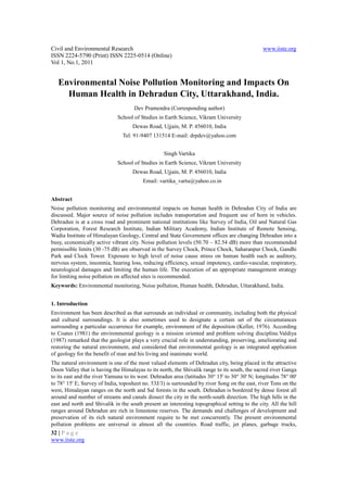 Civil and Environmental Research                                                               www.iiste.org
ISSN 2224-5790 (Print) ISSN 2225-0514 (Online)
Vol 1, No.1, 2011


   Environmental Noise Pollution Monitoring and Impacts On
     Human Health in Dehradun City, Uttarakhand, India.
                                     Dev Pramendra (Corresponding author)
                              School of Studies in Earth Science, Vikram University
                                    Dewas Road, Ujjain, M. P. 456010, India
                                Tel: 91-9407 131514 E-mail: drpdev@yahoo.com


                                                   Singh Vartika
                              School of Studies in Earth Science, Vikram University
                                    Dewas Road, Ujjain, M. P. 456010, India
                                         Email: vartika_vartu@yahoo.co.in


Abstract
Noise pollution monitoring and environmental impacts on human health in Dehradun City of India are
discussed. Major source of noise pollution includes transportation and frequent use of horn in vehicles.
Dehradun is at a cross road and prominent national institutions like Survey of India, Oil and Natural Gas
Corporation, Forest Research Institute, Indian Military Academy, Indian Institute of Remote Sensing,
Wadia Institute of Himalayan Geology, Central and State Government offices are changing Dehradun into a
busy, economically active vibrant city. Noise pollution levels (50.70 – 82.54 dB) more than recommended
permissible limits (30 -75 dB) are observed in the Survey Chock, Prince Chock, Saharanpur Chock, Gandhi
Park and Clock Tower. Exposure to high level of noise cause stress on human health such as auditory,
nervous system, insomnia, hearing loss, reducing efficiency, sexual impotency, cardio-vascular, respiratory,
neurological damages and limiting the human life. The execution of an appropriate management strategy
for limiting noise pollution on affected sites is recommended.
Keywords: Environmental monitoring, Noise pollution, Human health, Dehradun, Uttarakhand, India.


1. Introduction
Environment has been described as that surrounds an individual or community, including both the physical
and cultural surroundings. It is also sometimes used to designate a certain set of the circumstances
surrounding a particular occurrence for example, environment of the deposition (Keller, 1976). According
to Coates (1981) the environmental geology is a mission oriented and problem solving discipline.Valdiya
(1987) remarked that the geologist plays a very crucial role in understanding, preserving, ameliorating and
restoring the natural environment, and considered that environmental geology is an integrated application
of geology for the benefit of man and his living and inanimate world.
The natural environment is one of the most valued elements of Dehradun city, being placed in the attractive
Doon Valley that is having the Himalayas to its north, the Shivalik range to its south, the sacred river Ganga
to its east and the river Yamuna to its west. Dehradun area (latitudes 30° 15' to 30° 30' N; longitudes 78° 00'
to 78° 15' E; Survey of India, toposheet no. 53J/3) is surrounded by river Song on the east, river Tons on the
west, Himalayan ranges on the north and Sal forests in the south. Dehradun is bordered by dense forest all
around and number of streams and canals dissect the city in the north-south direction. The high hills in the
east and north and Shivalik in the south present an interesting topographical setting to the city. All the hill
ranges around Dehradun are rich in limestone reserves. The demands and challenges of development and
preservation of its rich natural environment require to be met concurrently. The present environmental
pollution problems are universal in almost all the countries. Road traffic, jet planes, garbage trucks,
32 | P a g e
www.iiste.org
 