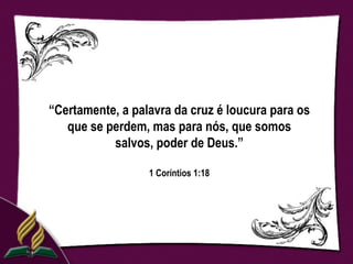 “Certamente, a palavra da cruz é loucura para os
   que se perdem, mas para nós, que somos
           salvos, poder de Deus.”

                  1 Coríntios 1:18
 
