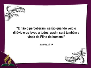 “E não o perceberam, senão quando veio o
dilúvio e os levou a todos, assim será também a
           vinda do Filho do homem.”

                  Mateus 24:39
 