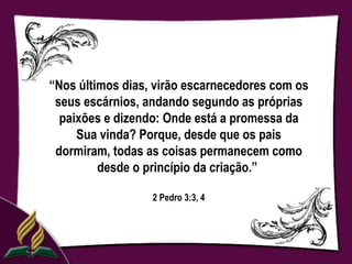 “Nos últimos dias, virão escarnecedores com os
 seus escárnios, andando segundo as próprias
  paixões e dizendo: Onde está a promessa da
     Sua vinda? Porque, desde que os pais
 dormiram, todas as coisas permanecem como
         desde o princípio da criação.”

                  2 Pedro 3:3, 4
 