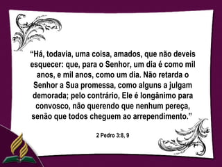 “Há, todavia, uma coisa, amados, que não deveis
esquecer: que, para o Senhor, um dia é como mil
  anos, e mil anos, como um dia. Não retarda o
 Senhor a Sua promessa, como alguns a julgam
 demorada; pelo contrário, Ele é longânimo para
  convosco, não querendo que nenhum pereça,
senão que todos cheguem ao arrependimento.”

                  2 Pedro 3:8, 9
 