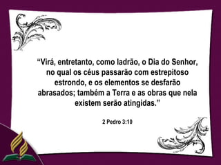 “Virá, entretanto, como ladrão, o Dia do Senhor,
  no qual os céus passarão com estrepitoso
     estrondo, e os elementos se desfarão
abrasados; também a Terra e as obras que nela
            existem serão atingidas.”

                   2 Pedro 3:10
 