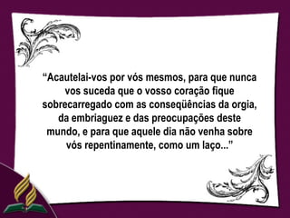 “Acautelai-vos por vós mesmos, para que nunca
    vos suceda que o vosso coração fique
sobrecarregado com as conseqüências da orgia,
   da embriaguez e das preocupações deste
 mundo, e para que aquele dia não venha sobre
     vós repentinamente, como um laço...”
 