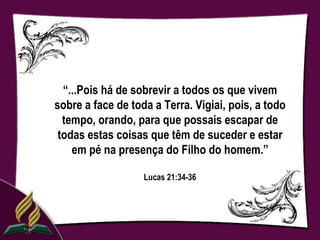 “...Pois há de sobrevir a todos os que vivem
sobre a face de toda a Terra. Vigiai, pois, a todo
  tempo, orando, para que possais escapar de
 todas estas coisas que têm de suceder e estar
    em pé na presença do Filho do homem.”

                   Lucas 21:34-36
 