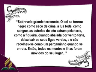 “Sobreveio grande terremoto. O sol se tornou
  negro como saco de crina, a lua toda, como
  sangue, as estrelas do céu caíram pela terra,
como a figueira, quando abalada por vento forte,
    deixa cair os seus figos verdes, e o céu
 recolheu-se como um pergaminho quando se
  enrola. Então, todos os montes e ilhas foram
            movidos do seu lugar...”
 