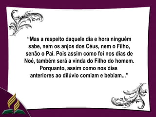 “Mas a respeito daquele dia e hora ninguém
 sabe, nem os anjos dos Céus, nem o Filho,
senão o Pai. Pois assim como foi nos dias de
Noé, também será a vinda do Filho do homem.
       Porquanto, assim como nos dias
  anteriores ao dilúvio comiam e bebiam...”
 