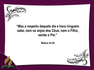 “Mas a respeito daquele dia e hora ninguém
sabe, nem os anjos dos Céus, nem o Filho,
               senão o Pai.”

                Mateus 24:36
 