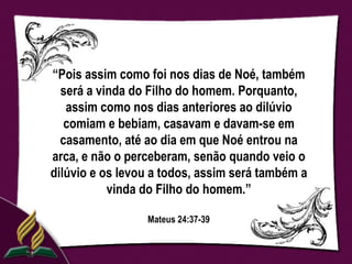 “Pois assim como foi nos dias de Noé, também
  será a vinda do Filho do homem. Porquanto,
   assim como nos dias anteriores ao dilúvio
   comiam e bebiam, casavam e davam-se em
  casamento, até ao dia em que Noé entrou na
arca, e não o perceberam, senão quando veio o
dilúvio e os levou a todos, assim será também a
           vinda do Filho do homem.”

                 Mateus 24:37-39
 