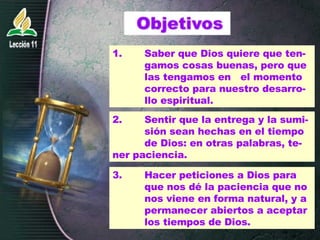 1.  Saber que Dios quiere que ten- gamos cosas buenas, pero que  las tengamos en  el momento  correcto para nuestro desarro- llo espiritual. 2. Sentir que la entrega y la sumi- sión sean hechas en el tiempo  de Dios: en otras palabras, te- ner paciencia. 3.  Hacer peticiones a Dios para  que nos dé la paciencia que no  nos viene en forma natural, y a  permanecer abiertos a aceptar  los tiempos de Dios. 