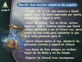 -1 Sam. 16: 1-13, nos muestra a David ungido como rey pero esperando por mucho tiempo hasta llegar a serlo. -Autor de música, fue un héroe, estuvo fugitivo. Saúl y Jonatan sabían que David estaba destinado a ser el futuro rey, pero David no hizo nada para adelantar lo que Dios tenia planeado para él.  -David rehusó matar al rey, obedeció los principios eternos y esperó en Jehová. -Los dones de Dios siempre se reciben mejor de Su Mano y en Su tiempo. -Esperar en Jehová trae recompensa. 