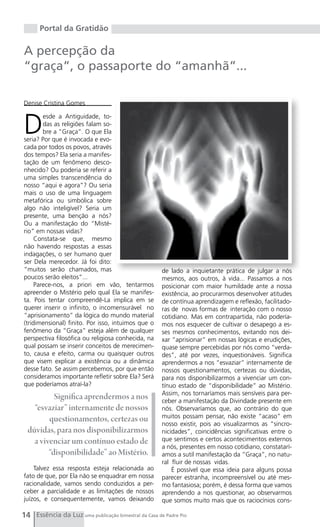 Portal da Gratidão

A percepção da
“graça”, o passaporte do “amanhã”...

Denise Cristina Gomes



D
        esde a Antiguidade, to-
        das as religiões falam so-
        bre a “Graça”. O que Ela
seria? Por que é invocada e evo-
cada por todos os povos, através
dos tempos? Ela seria a manifes-
tação de um fenômeno desco-
nhecido? Ou poderia se referir a
uma simples transcendência do
nosso “aqui e agora”? Ou seria
mais o uso de uma linguagem
metafórica ou simbólica sobre
algo não inteligível? Seria um
presente, uma benção a nós?
Ou a manifestação do “Misté-
rio” em nossas vidas?
     Constata-se que, mesmo
não havendo respostas a essas
indagações, o ser humano quer
ser Dela merecedor. Já foi dito:
“muitos serão chamados, mas                           de lado a inquietante prática de julgar a nós
poucos serão eleitos”...                              mesmos, aos outros, à vida... Passamos a nos
     Parece-nos, a priori em vão, tentarmos           posicionar com maior humildade ante a nossa
apreender o Mistério pelo qual Ela se manifes-        existência, ao procurarmos desenvolver atitudes
ta. Pois tentar compreendê-La implica em se           de contínua aprendizagem e reflexão, facilitado-
querer inserir o infinito, o incomensurável no        ras de novas formas de interação com o nosso
“aprisionamento” da lógica do mundo material          cotidiano. Mas em contrapartida, não podería-
(tridimensional) finito. Por isso, intuimos que o     mos nos esquecer de cultivar o desapego a es-
fenômeno da “Graça” esteja além de qualquer           ses mesmos conhecimentos, evitando nos dei-
perspectiva filosófica ou religiosa conhecida, na     xar “aprisionar” em nossas lógicas e erudições,
qual possam se inserir conceitos de merecimen-        quase sempre percebidas por nós como “verda-
to, causa e efeito, carma ou quaisquer outros         des”, até por vezes, inquestionáveis. Significa
que visem explicar a existência ou a dinâmica         aprendermos a nos “esvaziar” internamente de
desse fato. Se assim percebemos, por que então        nossos questionamentos, certezas ou dúvidas,
consideramos importante refletir sobre Ela? Será      para nos disponibilizarmos a vivenciar um con-
que poderíamos atraí-la?                              tínuo estado de “disponibilidade” ao Mistério.
                                                      Assim, nos tornaríamos mais sensíveis para per-
           Significa aprendermos a nos                ceber a manifestação da Divindade presente em
    “esvaziar” internamente de nossos                 nós. Observaríamos que, ao contrário do que
         questionamentos, certezas ou                 muitos possam pensar, não existe “acaso” em
                                                      nosso existir, pois ao visualizarmos as “sincro-
  dúvidas, para nos disponibilizarmos                 nicidades”, coincidências significativas entre o
    a vivenciar um contínuo estado de                 que sentimos e certos acontecimentos externos
                                                      a nós, presentes em nosso cotidiano, constatarí-
         “disponibilidade” ao Mistério.               amos a sutil manifestação da “Graça”, no natu-
                                                      ral fluir de nossas vidas.
    Talvez essa resposta esteja relacionada ao            É possível que essa ideia para alguns possa
fato de que, por Ela não se enquadrar em nossa        parecer estranha, incompreensível ou até mes-
racionalidade, vamos sendo conduzidos a per-          mo fantasiosa; porém, é dessa forma que vamos
ceber a parcialidade e as limitações de nossos        aprendendo a nos questionar, ao observarmos
juízos, e consequentemente, vamos deixando            que somos muito mais que os raciocínios cons-

14 Essência da Luz uma publicação bimestral da Casa de Padre Pio
 