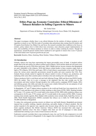 European Journal of Business and Management                                                     www.iiste.org
ISSN 2222-1905 (Paper) ISSN 2222-2839 (Online)
Vol 4, No.2, 2012

         Ethics Pops up, Economy Constrains: Ethical Dilemma of
           Tobacco Retailers in Selling Cigarette to Minors
                                                 Md. Tarikul Islam
         Department of Finance & Banking, Jahangirnagar University, Savar, Dhaka-1342, Bangladesh
                                         Email: kjworld_bd@yahoo.com


Abstract
The paper investigates whether there is any ethical dilemma for the retailers of tobacco products to sell
cigarettes to minors or not. With the study of secondary data and primary data coming from 60 retailers and
20 experts from Khulna City, Dhaka City, and Savar, the research concludes that in addition to the focus on
retailers, policy makers have to think about mass awareness, mass education, proper implementation of
laws, and availability of tobacco products to minors in order to reduce smoking by minors. Though not
spontaneous, around 80 percent retailers find it unethical to sell cigarette to minors who is now 37 percent
of the total market with 16 percent growth rate per year.
Keywords: Retailers, Ethics, Smoking, Minor Smoker, Tobacco Market, Bangladesh


1.0. Introduction
Globally, tobacco has long been representing the largest preventable cause of death. A hundred million
people died in the last century for tobacco-related causes (Zakaria, 2010) and this death toll will reach at ten
million people per year by 2030 (Peto and Lopez, 2001). Middle and low income countries like Bangladesh
are quite vulnerable to this (Zakaria, 2010) and tobacco related deaths in these countries might reach as
high as 70% (Zakaria, 2010; Peto and Lopez, 2001) of total tobacco caused deaths in the world. This figure
aware the various actors especially governments around the globe and some countries like USA, New
Zealand, Russia already started to regulate the tobacco market in terms of tobacco use, production, and
marketing while some other countries plan to introduce strict anti smoking laws and regulations soon.
Tobacco producers find it a real threat and start both lobbying (Twigg, 2008) and deceiving (PATH Canada,
2001) the market. They try to give a message to the regulators that they take enough care for the
non-smokers and minor smokers through deceptive but visibly positive campaign (PATH Canada, 2001)
and lobbying groups who lobby and make the system more volatile followed by the non-adoption of real
time functioning anti tobacco regulations (Twigg, 2008).
In Bangladesh, 18th and 4th highest tobacco producer in the world and South East Asia respectively, 43.3%
people (15 years and above) use tobacco in either smoking or other forms (GTSS, 2009). Smoking includes
44.7% men, 1.5% women, and 23% overall adult in the country (GTSS, 2009) while smokeless tobacco use
corresponds to 26.4% men, 27.9% women, and 27.2 overall adults in the country (GTSS, 2009). Common
smoking items include cigarette, Bidi, Hukkah while smokeless items include Zarda, Sada Pata, Gul etc. In
2004, World Health Organization (WHO) concluded that tobacco use is liable for 57,000 deaths and
382,000 disabilities in Bangladesh.
To reduce the continuously growing concern on tobacco use and health disaster, Bangladesh government
imposed ban on public smoking, cigarette advertising, and public display of tobacco products. But the
market responds in the opposite way; cigarette sales increase along with the rate of smoking over time.
Giant cigarette producers like British American Tobacco (BAT) has increased their sales target in
Bangladesh. Question arises why does it happen when there are lots of campaigns to make people
understand that smoking is just a waste of total resources at the end.
Exploratory research concludes that to stop smoking by mass, law can’t be the sole component to try with
for a meaningful conclusion in Bangladesh. It also suggests that availability of tobacco products through an

                                                       1
 