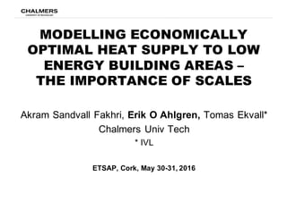 MODELLING ECONOMICALLY
OPTIMAL HEAT SUPPLY TO LOW
ENERGY BUILDING AREAS –
THE IMPORTANCE OF SCALES
Akram  Sandvall  Fakhri,  Erik  O  Ahlgren,  Tomas  Ekvall*
Chalmers  Univ Tech
*  IVL
ETSAP,  Cork,  May  30-­31,  2016
 
