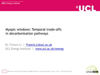 Myopic windows: Temporal trade-offs
in decarbonisation pathways
Dr. Francis Li | Francis.Li@ucl.ac.uk
UCL Energy Institute | www.ucl.ac.uk/energy
68th Semi-Annual ETSAP Meeting, MINES ParisTech, Sophia Antipolis, France, 19th - 23rd October 2015
 