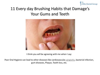 11 Every day Brushing Habits that Damage’s
Your Gums and Teeth
I think you will be agreeing with me when I say:
Poor Oral Hygiene can lead to other diseases like cardiovascular, gingivitis, bacterial infection,
gum diseases, Plaque, Tooth loss, etc.
 