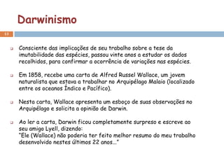 Darwinismo
13


        Consciente das implicações de seu trabalho sobre a tese da
         imutabilidade das espécies, passou vinte anos a estudar os dados
         recolhidos, para confirmar a ocorrência de variações nas espécies.

        Em 1858, recebe uma carta de Alfred Russel Wallace, um jovem
         naturalista que estava a trabalhar no Arquipélago Malaio (localizado
         entre os oceanos Índico e Pacífico).

        Nesta carta, Wallace apresenta um esboço de suas observações no
         Arquipélago e solicita a opinião de Darwin.

        Ao ler a carta, Darwin ficou completamente surpreso e escreve ao
         seu amigo Lyell, dizendo:
         “Ele (Wallace) não poderia ter feito melhor resumo do meu trabalho
         desenvolvido nestes últimos 22 anos...”
 