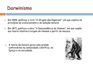 Darwinismo
14


        Em 1859, publicou o livro “A Origem das Espécies”, em que explica os
         princípios do evolucionismo e da seleção natural.

        Em 1871, publicou a obra “A Descendência do Homem”, em que expõe
         sua teoria relativa à origem do Homem a partir do macaco.




        A teoria de Darwin gerou uma grande
         controvérsia na comunidade científica, na
         Igreja e na sociedade.
 